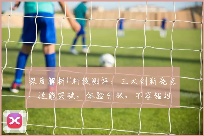 深度解析C科技测评，三大创新亮点，性能突破，体验升级，不容错过，惊喜连连
