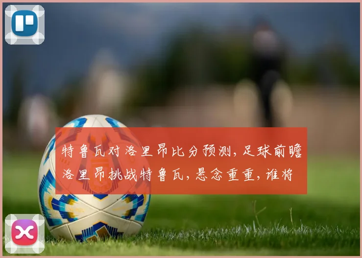 特鲁瓦对洛里昂比分预测,足球前瞻洛里昂挑战特鲁瓦,悬念重重,谁将问鼎