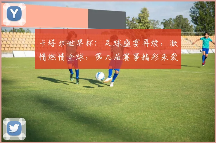 卡塔尔世界杯：足球盛宴再续，激情燃情全球，第几届赛事精彩来袭，不容错过
