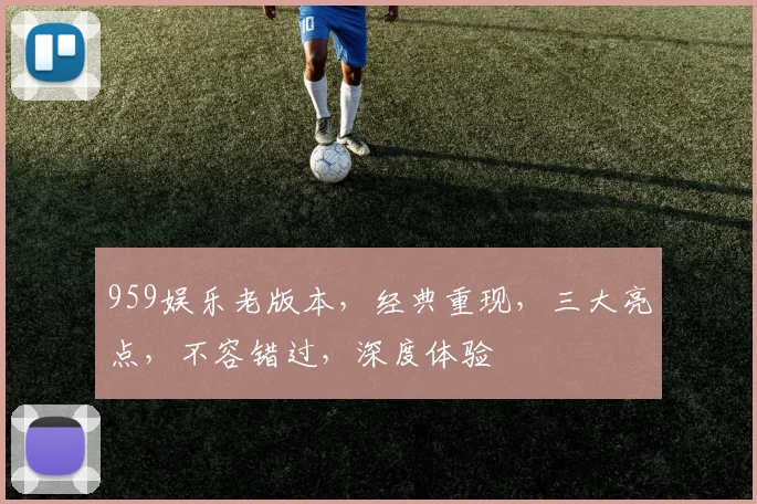 959娱乐老版本，经典重现，三大亮点，不容错过，深度体验
